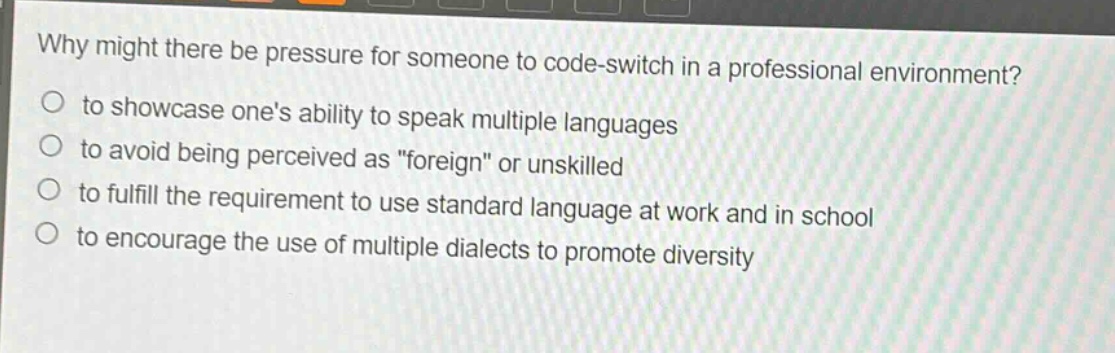 why might there be pressure for someone to code - switch in a professional environment?\no to showcase ones ability to speak multiple languages\no to avoid being perceived as \foreign\ or unskilled\no to fulfill the requirement to use standard language at work and in school\no to encourage the use of multiple dialects to promote diversity