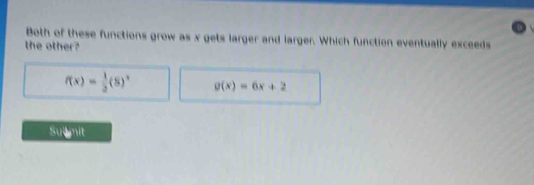 both of these functions grow as x gets larger and larger. which function eventually exceeds the other?\n$f(x)=\frac{1}{2}(5)^{x}$\n$g(x)=6x + 2$\nsubmit
