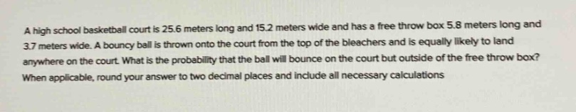 a high school basketball court is 25.6 meters long and 15.2 meters wide and has a free throw box 5.8 meters long and 3.7 meters wide. a bouncy ball is thrown onto the court from the top of the bleachers and is equally likely to land anywhere on the court. what is the probability that the ball will bounce on the court but outside of the free throw box? when applicable, round your answer to two decimal places and include all necessary calculations