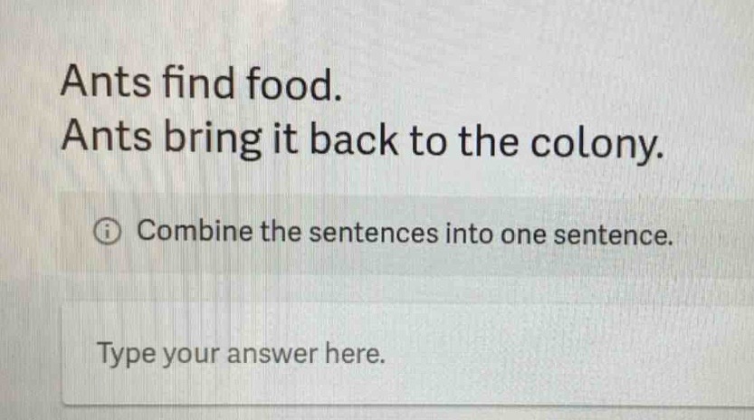 ants find food. ants bring it back to the colony. combine the sentences into one sentence. type your answer here.