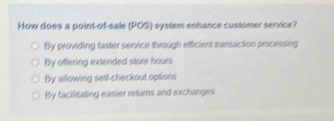 how does a point - of - sale (pos) system enhance customer service?\nby providing faster service through efficient transaction processing\nby offering extended store hours\nby allowing self - checkout options\nby facilitating easier returns and exchanges