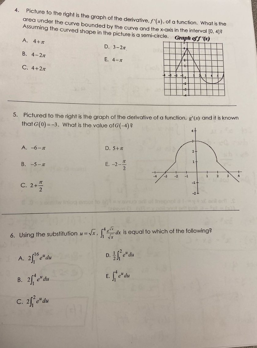 4. picture to the right is the graph of the derivative, $f(x)$, of a function. what is the area under the curve bounded by the curve and the x - axis in the interval $0,4$? assuming the curved shape in the picture is a semi - circle. a. $4 + \\pi$ b. $4-2\\pi$ c. $4 + 2\\pi$ d. $3-2\\pi$ e. $4-\\pi$ 5. pictured to the right is the graph of the derivative of a function, $g(x)$ and it is known that $g(0)=-3$. what is the value of $g(-4)$? a. $-6-\\pi$ b. $-5-\\pi$ c. $2+\\frac{\\pi}{2}$ d. $5 + \\pi$ e. $-2-\\frac{\\pi}{2}$ 6. using the substitution $u = \\sqrt{x}$, $\\int_{1}^{4}\\frac{e^{\\sqrt{x}}}{\\sqrt{x}}dx$ is equal to which of the following? a. $2\\int_{1}^{16}e^{u}du$ b. $2\\int_{1}^{4}e^{u}du$ c. $2\\int_{1}^{2}e^{u}du$ d. $\\frac{1}{2}\\int_{1}^{2}e^{u}du$ e. $\\int_{1}^{4}e^{u}du$