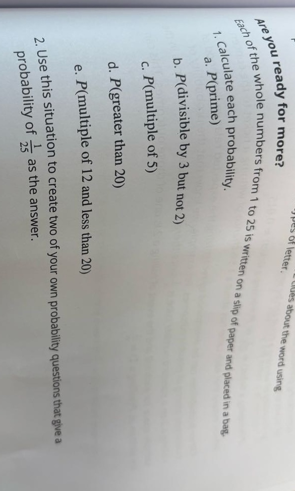 are you ready for more? each of the whole numbers from 1 to 25 is written on a slip of paper and placed in a bag. 1. calculate each probability. a. p(prime) b. p(divisible by 3 but not 2) c. p(multiple of 5) d. p(greater than 20) e. p(multiple of 12 and less than 20) 2. use this situation to create two of your own probability questions that give a probability of 1/25 as the answer.