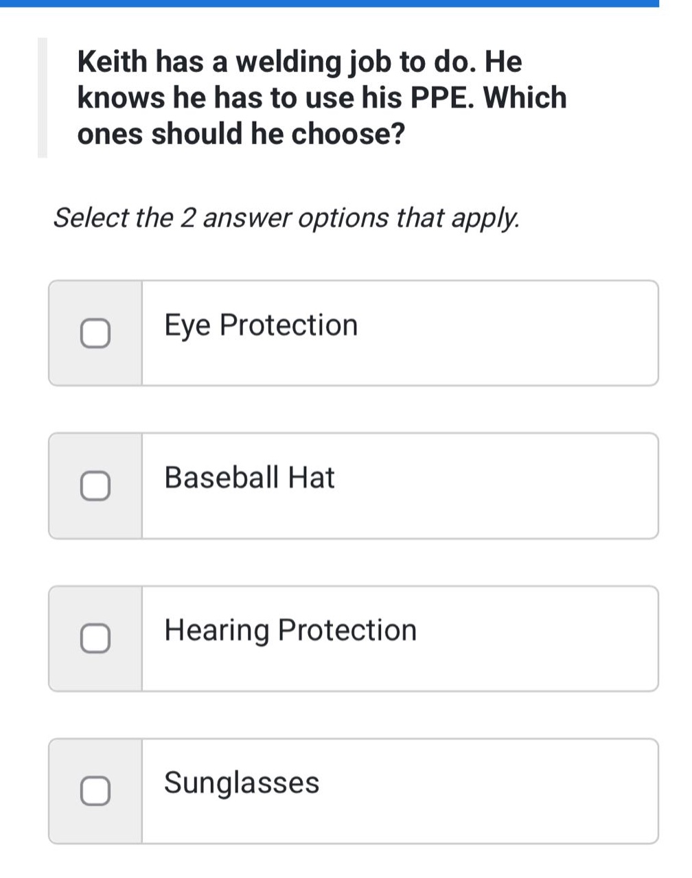 keith has a welding job to do. he knows he has to use his ppe. which ones should he choose? select the 2 answer options that apply. eye protection baseball hat hearing protection sunglasses
