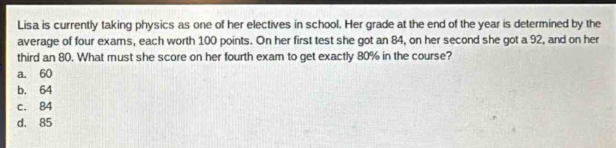 lisa is currently taking physics as one of her electives in school. her grade at the end of the year is determined by the average of four exams, each worth 100 points. on her first test she got an 84, on her second she got a 92, and on her third an 80. what must she score on her fourth exam to get exactly 80% in the course?\na. 60\nb. 64\nc. 84\nd. 85