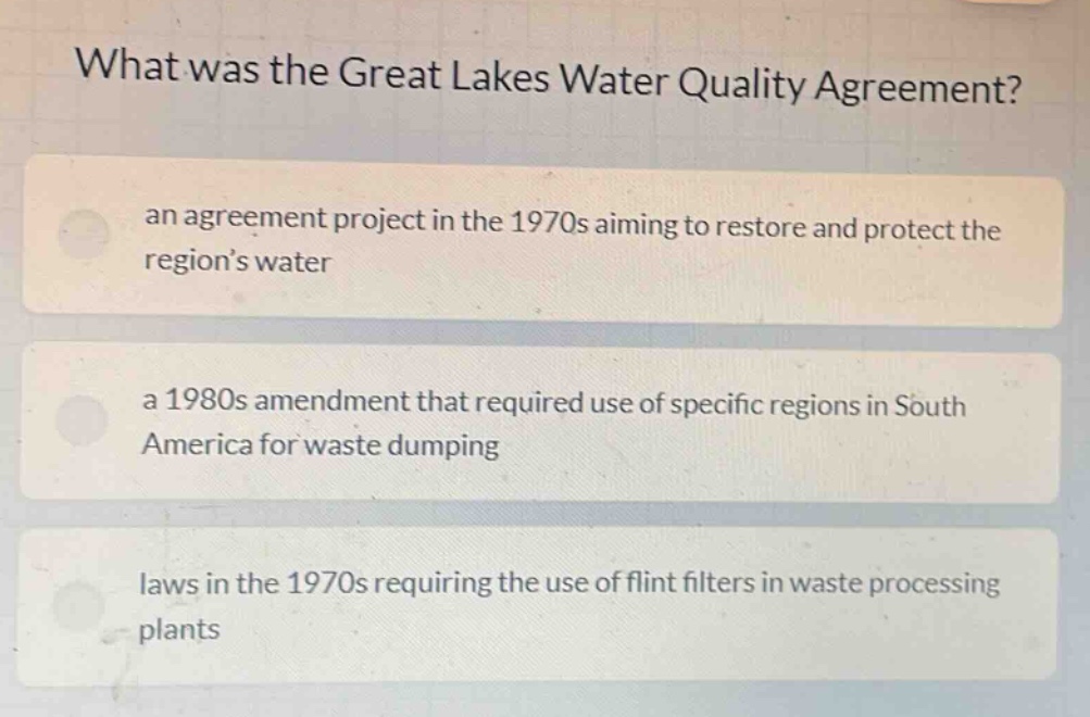 what was the great lakes water quality agreement? an agreement project in the 1970s aiming to restore and protect the region’s water a 1980s amendment that required use of specific regions in south america for waste dumping laws in the 1970s requiring the use of flint filters in waste processing plants