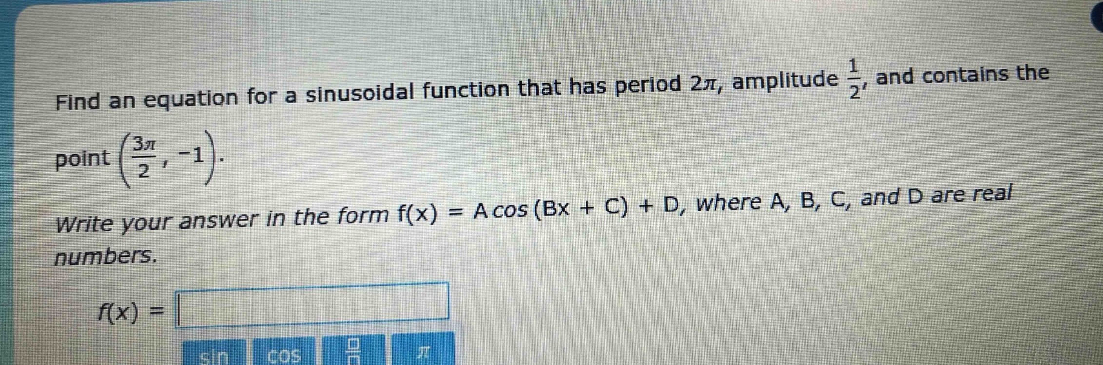 find an equation for a sinusoidal function that has period $2pi$, amplitude $\frac{1}{2}$, and contains the point $(\frac{3pi}{2}, - 1)$. write your answer in the form $f(x)=acos(bx + c)+d$, where $a$, $b$, $c$, and $d$ are real numbers. $f(x)=$