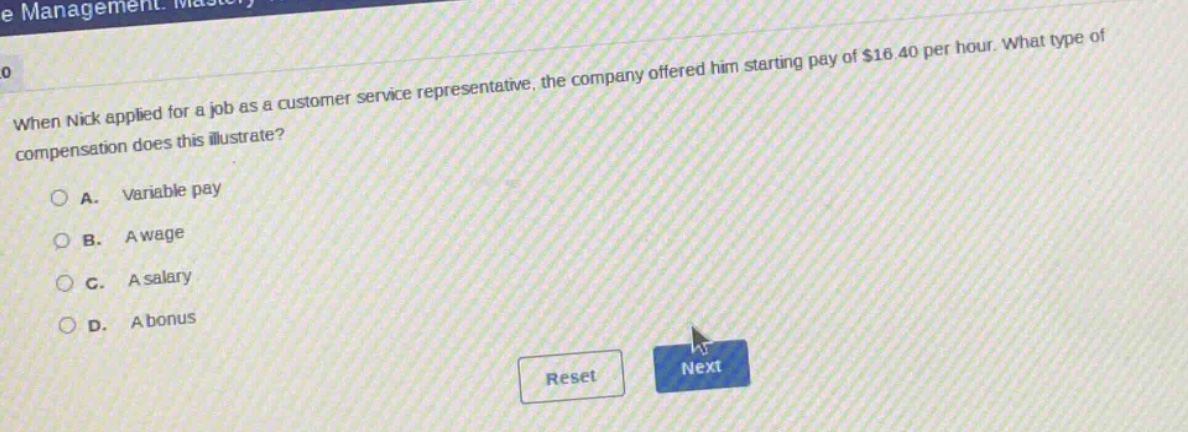 when nick applied for a job as a customer service representative, the company offered him starting pay of $16.40 per hour. what type of compensation does this illustrate?\na. variable pay\nb. a wage\nc. a salary\nd. a bonus