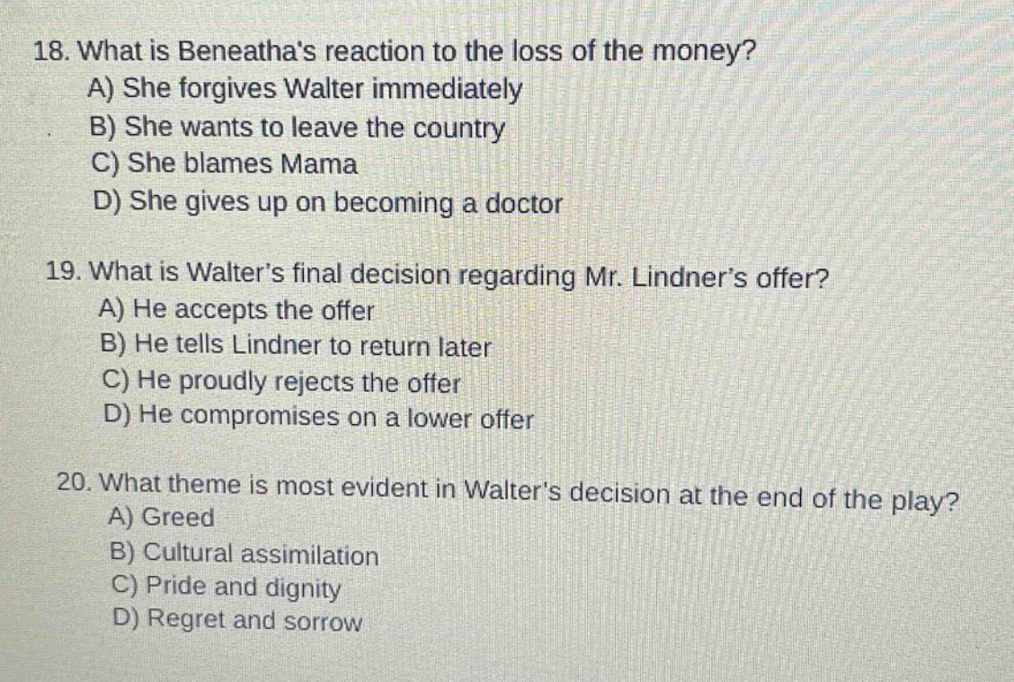 18. what is beneathas reaction to the loss of the money?\na) she forgives walter immediately\nb) she wants to leave the country\nc) she blames mama\nd) she gives up on becoming a doctor\n\n19. what is walters final decision regarding mr. lindners offer?\na) he accepts the offer\nb) he tells lindner to return later\nc) he proudly rejects the offer\nd) he compromises on a lower offer\n\n20. what theme is most evident in walters decision at the end of the play?\na) greed\nb) cultural assimilation\nc) pride and dignity\nd) regret and sorrow