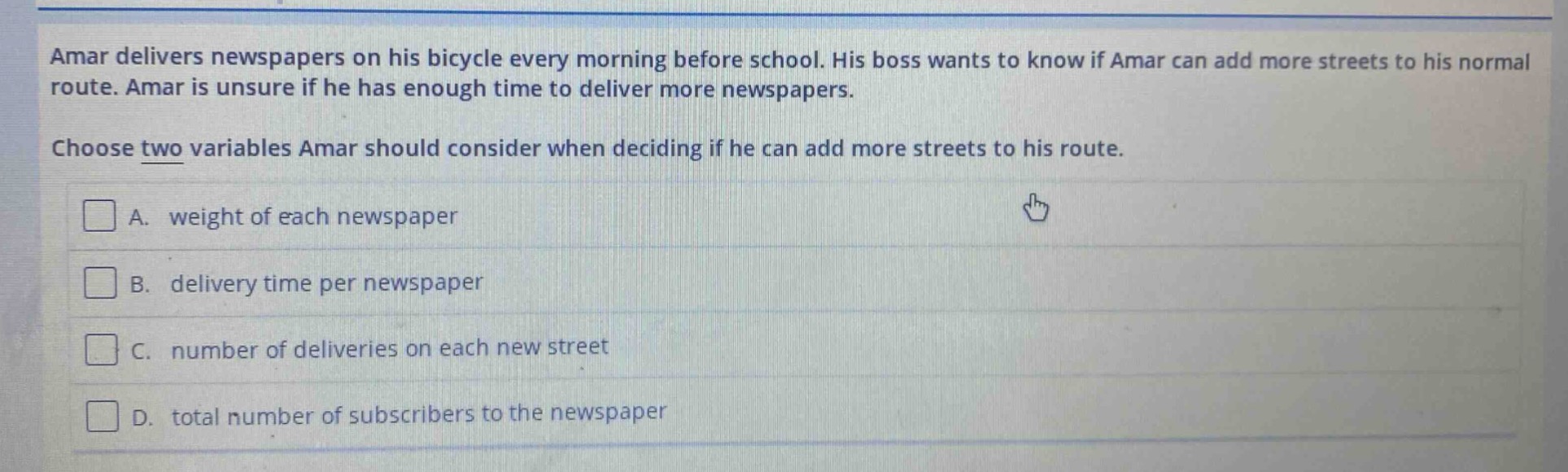 amar delivers newspapers on his bicycle every morning before school. his boss wants to know if amar can add more streets to his normal route. amar is unsure if he has enough time to deliver more newspapers. choose two variables amar should consider when deciding if he can add more streets to his route. a. weight of each newspaper b. delivery time per newspaper c. number of deliveries on each new street d. total number of subscribers to the newspaper