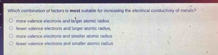 which combination of factors is most suitable for increasing the electrical conductivity of metals?\nmore valence electrons and larger atomic radius\nfewer valence electrons and larger atomic radius\nmore valence electrons and smaller atomic radius\nfewer valence electrons and smaller atomic radius