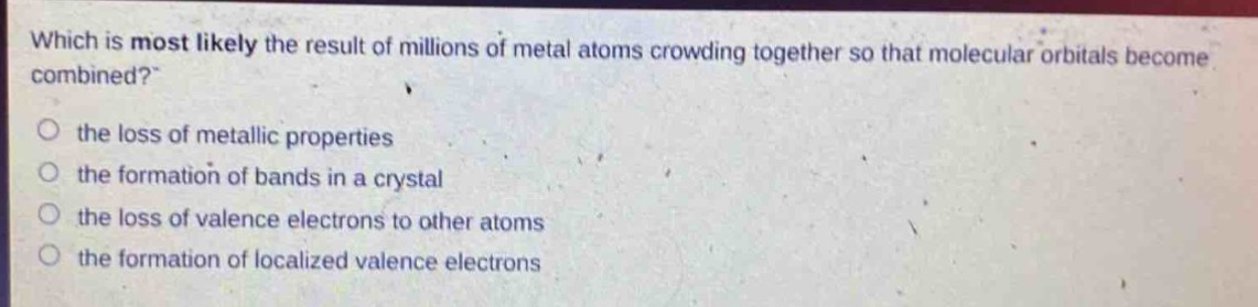 which is most likely the result of millions of metal atoms crowding together so that molecular orbitals become combined?\n○ the loss of metallic properties\n○ the formation of bands in a crystal\n○ the loss of valence electrons to other atoms\n○ the formation of localized valence electrons