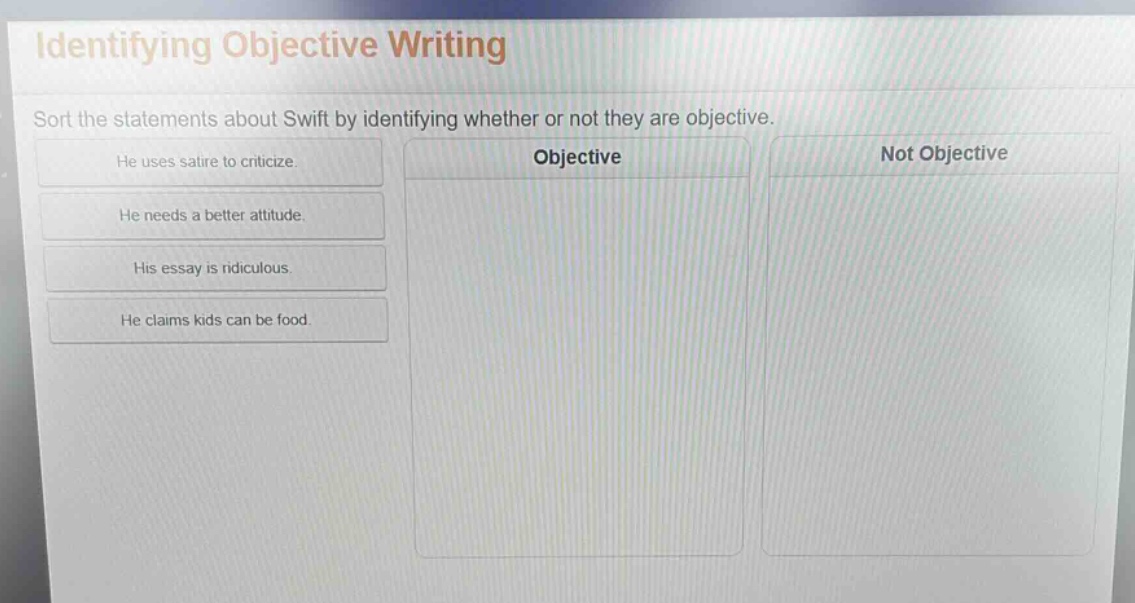 identifying objective writing\nsort the statements about swift by identifying whether or not they are objective.\nhe uses satire to criticize.\nhe needs a better attitude.\nhis essay is ridiculous.\nhe claims kids can be food.\nobjective\nnot objective