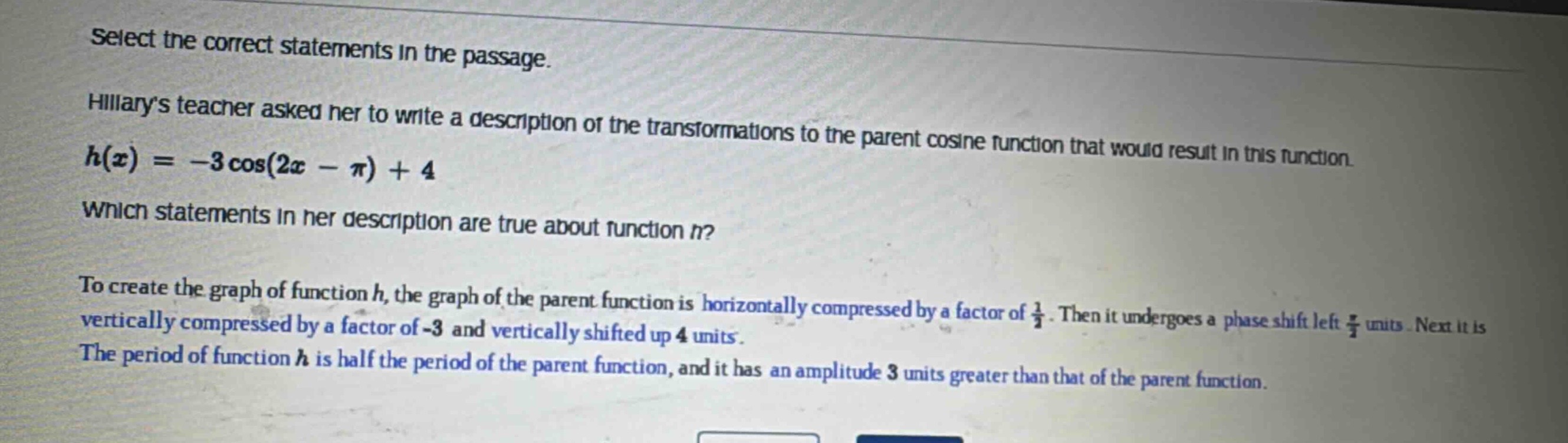 select the correct statements in the passage. hillarys teacher asked her to write a description of the transformations to the parent cosine function that would result in this function. $h(x)=-3cos(2x - pi)+4$. which statements in her description are true about function $h$? to create the graph of function $h$, the graph of the parent function is horizontally compressed by a factor of $\frac{1}{2}$. then it undergoes a phase shift left $\frac{pi}{2}$ units. next it is vertically compressed by a factor of -3 and vertically shifted up 4 units. the period of function $h$ is half the period of the parent function, and it has an amplitude 3 units greater than that of the parent function.
