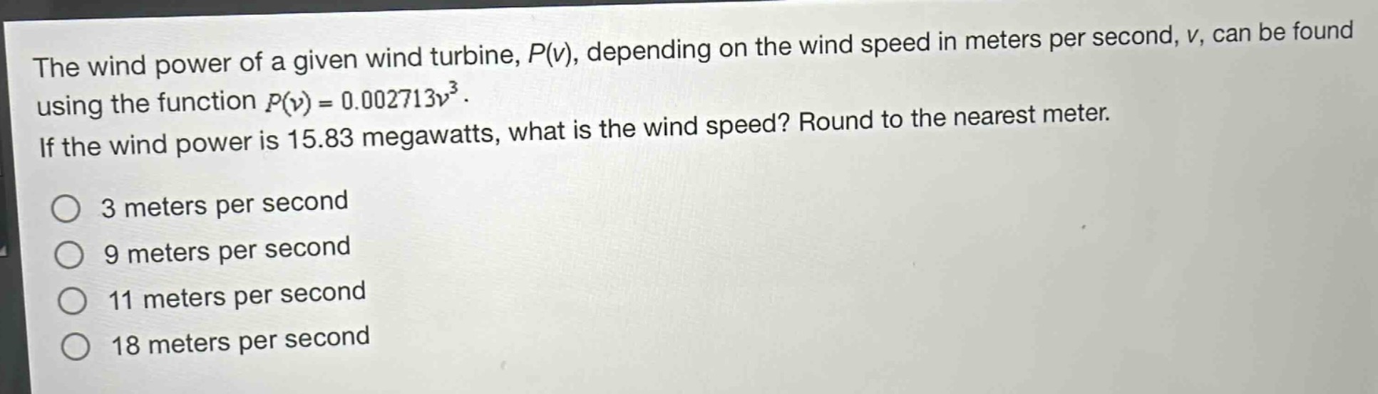 the wind power of a given wind turbine, $p(v)$, depending on the wind speed in meters per second, $v$, can be found using the function $p(v)=0.002713v^{3}$. if the wind power is 15.83 megawatts, what is the wind speed? round to the nearest meter.\n3 meters per second\n9 meters per second\n11 meters per second\n18 meters per second