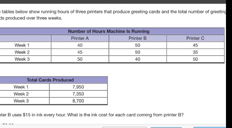 the tables below show running hours of three printers that produce greeting cards and the total number of greeting cards produced over three weeks.\n\n| | number of hours machine is running | | |\n|--|--|--|--|\n| | printer a | printer b | printer c |\n| week 1 | 40 | 50 | 45 |\n| week 2 | 45 | 50 | 35 |\n| week 3 | 50 | 40 | 50 |\n\n| total cards produced | |\n|--|--|\n| week 1 | 7,950 |\n| week 2 | 7,350 |\n| week 3 | 8,700 |\n\nprinter b uses $15 in ink every hour. what is the ink cost for each card coming from printer b?