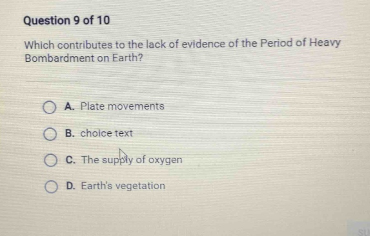 question 9 of 10\nwhich contributes to the lack of evidence of the period of heavy bombardment on earth?\na. plate movements\nb. choice text\nc. the supply of oxygen\nd. earths vegetation