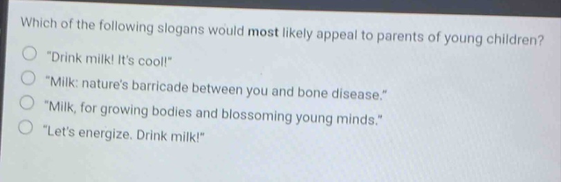 which of the following slogans would most likely appeal to parents of young children?\n\drink milk! its cool!\\n\milk: natures barricade between you and bone disease.\\n\milk, for growing bodies and blossoming young minds.\\n\lets energize. drink milk!\