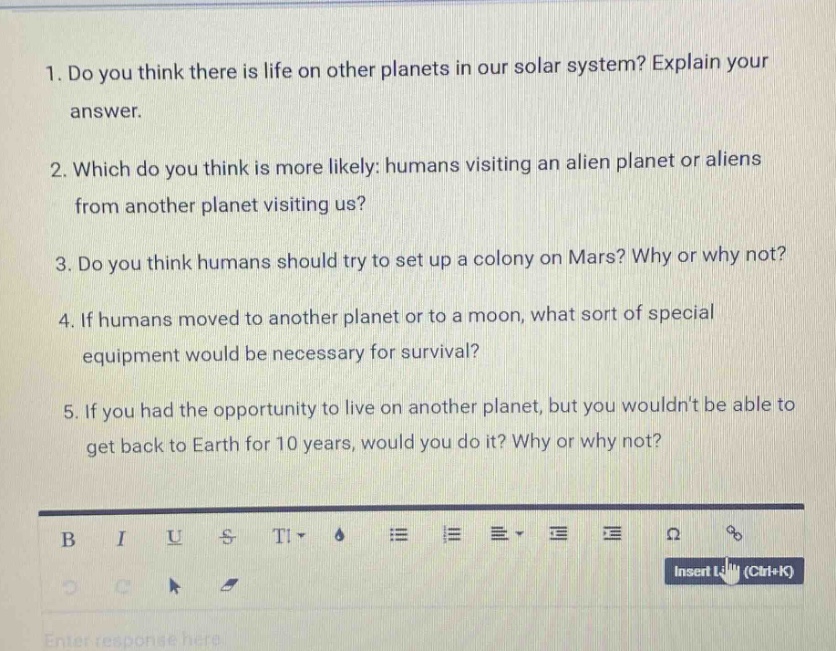 1. do you think there is life on other planets in our solar system? explain your answer.\n2. which do you think is more likely: humans visiting an alien planet or aliens from another planet visiting us?\n3. do you think humans should try to set up a colony on mars? why or why not?\n4. if humans moved to another planet or to a moon, what sort of special equipment would be necessary for survival?\n5. if you had the opportunity to live on another planet, but you wouldnt be able to get back to earth for 10 years, would you do it? why or why not?