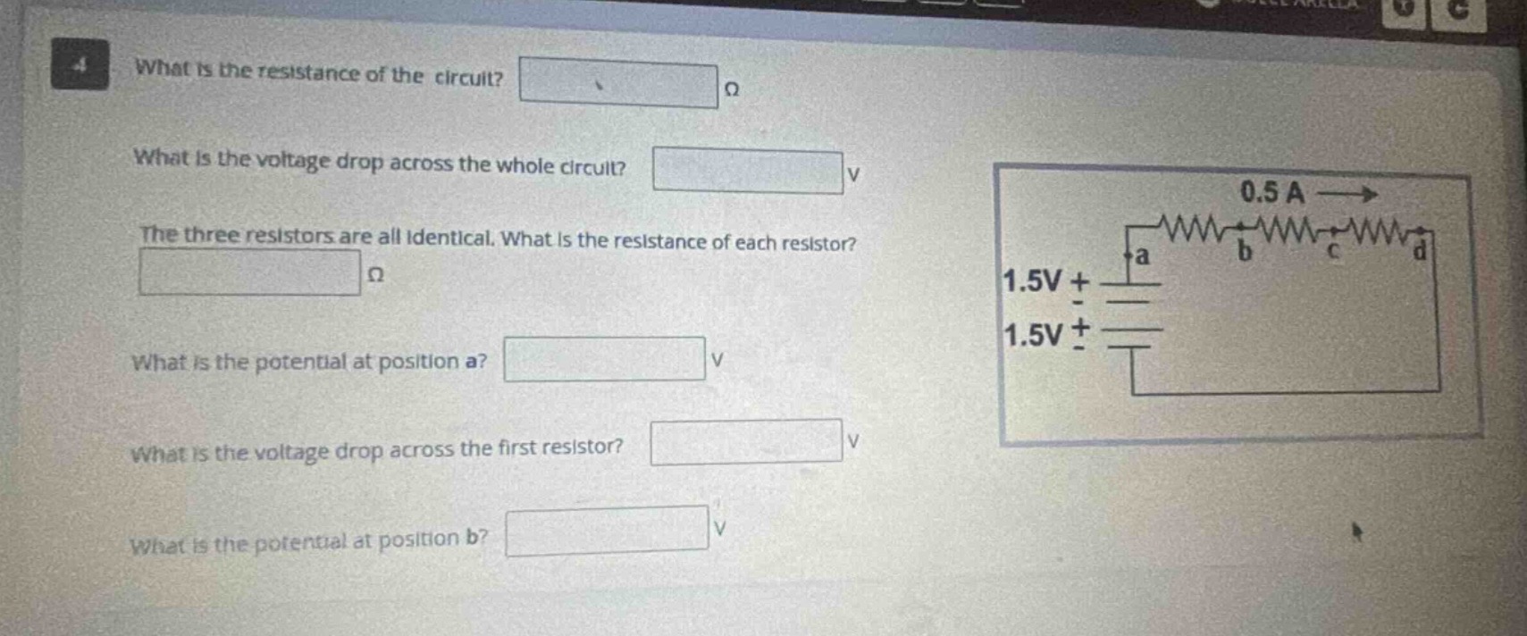 what is the resistance of the circuit? ω\nwhat is the voltage drop across the whole circuit? v\nthe three resistors are all identical. what is the resistance of each resistor? ω\nwhat is the potential at position a? v\nwhat is the voltage drop across the first resistor? v\nwhat is the potential at position b? v
