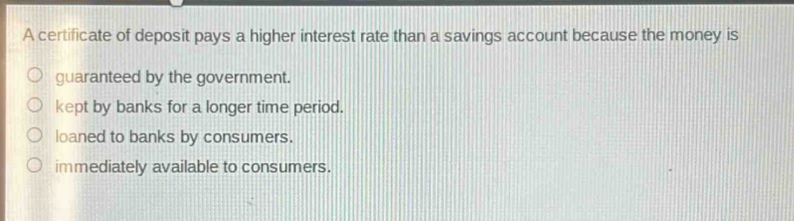 a certificate of deposit pays a higher interest rate than a savings account because the money is\n○ guaranteed by the government.\n○ kept by banks for a longer time period.\n○ loaned to banks by consumers.\n○ immediately available to consumers.