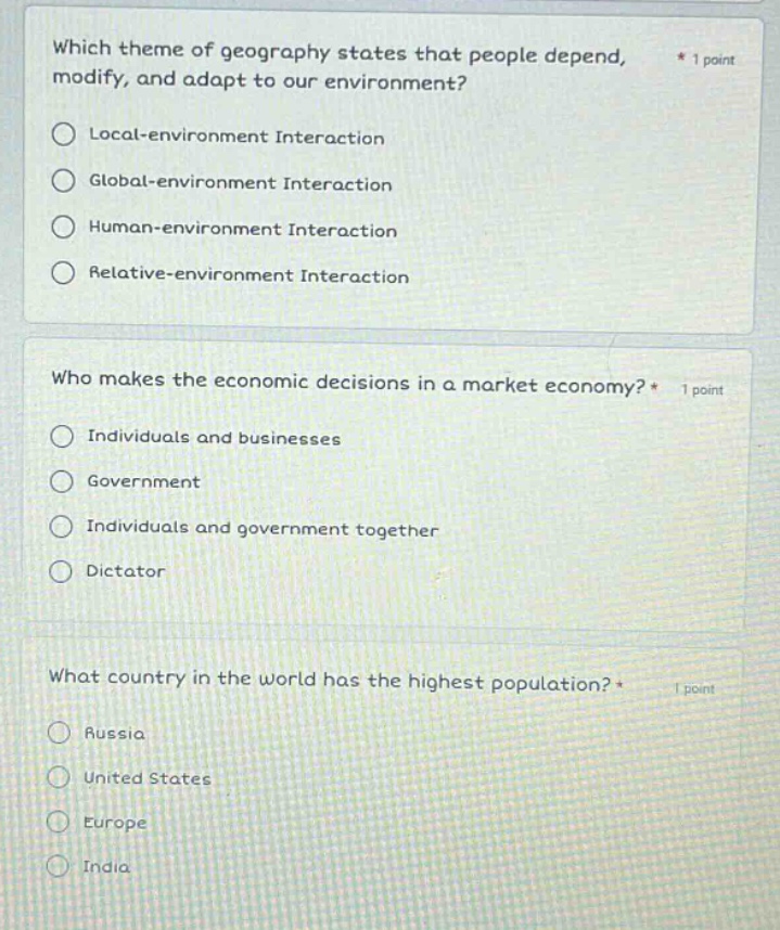 which theme of geography states that people depend, modify, and adapt to our environment? * 1 point\nlocal - environment interaction\nglobal - environment interaction\nhuman - environment interaction\nrelative - environment interaction\n\nwho makes the economic decisions in a market economy? * 1 point\nindividuals and businesses\ngovernment\nindividuals and government together\ndictator\n\nwhat country in the world has the highest population? * 1 point\nrussia\nunited states\neurope\nindia