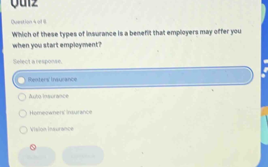 question 4 of 8\nwhich of these types of insurance is a benefit that employers may offer you when you start employment?\nselect a response.\nrenters insurance\nauto insurance\nhomeowners insurance\nvision insurance