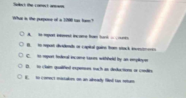 select the correct answer.\nwhat is the purpose of a 1098 tax form?\na. to report interest income from bank accounts\nb. to report dividends or capital gains from stock investments\nc. to report federal income taxes withheld by an employer\nd. to claim qualified expenses such as deductions or credits\ne. to correct mistakes on an already filed tax return