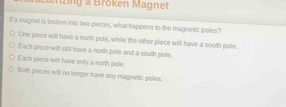 characterizing a broken magnet\nif a magnet is broken into two pieces, what happens to the magnetic poles?\none piece will have a north pole, while the other piece will have a south pole.\neach piece will still have a north pole and a south pole.\neach piece will have only a north pole.\nboth pieces will no longer have any magnetic poles.