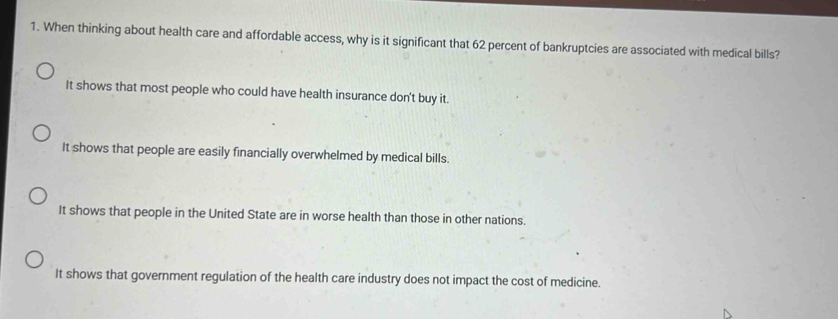 1. when thinking about health care and affordable access, why is it significant that 62 percent of bankruptcies are associated with medical bills? it shows that most people who could have health insurance don’t buy it. it shows that people are easily financially overwhelmed by medical bills. it shows that people in the united state are in worse health than those in other nations. it shows that government regulation of the health care industry does not impact the cost of medicine.