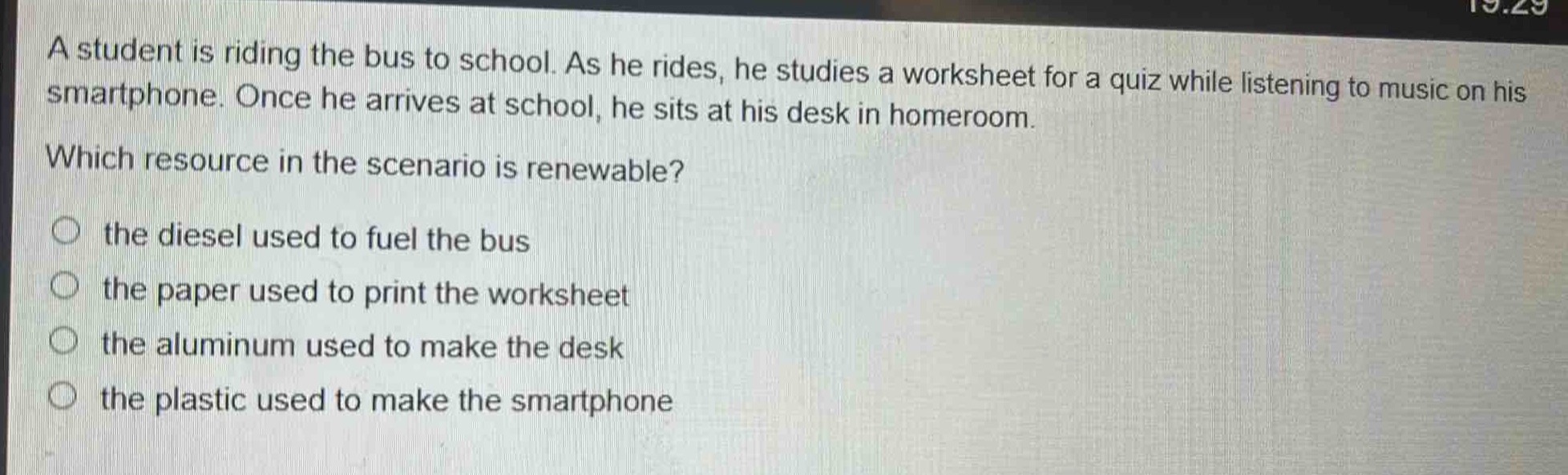 a student is riding the bus to school. as he rides, he studies a worksheet for a quiz while listening to music on his smartphone. once he arrives at school, he sits at his desk in homeroom. which resource in the scenario is renewable? the diesel used to fuel the bus the paper used to print the worksheet the aluminum used to make the desk the plastic used to make the smartphone