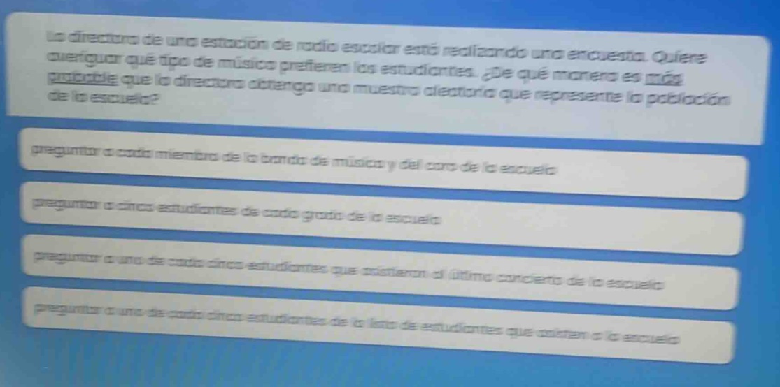la directora de una estación de radio escolar está realizando una encuesta. quiere averiguar qué tipo de música prefieren los estudiantes. ¿de qué manera es más probable que la directora obtenga una muestra aleatoria que represente la población de la escuela? preguntar a cada miembro de la banda de música y del coro de la escuela preguntar a cinco estudiantes de cada grado de la escuela preguntar a uno de cada cinco estudiantes que asistieron al último concierto de la escuela preguntar a uno de cada cinco estudiantes de la lista de estudiantes que asisten a la escuela