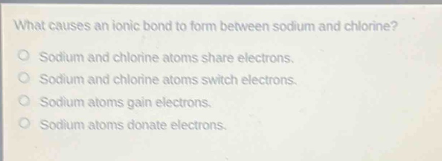 what causes an ionic bond to form between sodium and chlorine?\no sodium and chlorine atoms share electrons.\no sodium and chlorine atoms switch electrons.\no sodium atoms gain electrons.\no sodium atoms donate electrons.