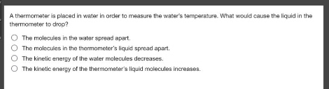 a thermometer is placed in water in order to measure the waters temperature. what would cause the liquid in the thermometer to drop?\nthe molecules in the water spread apart.\nthe molecules in the thermometers liquid spread apart.\nthe kinetic energy of the water molecules decreases.\nthe kinetic energy of the thermometers liquid molecules increases.