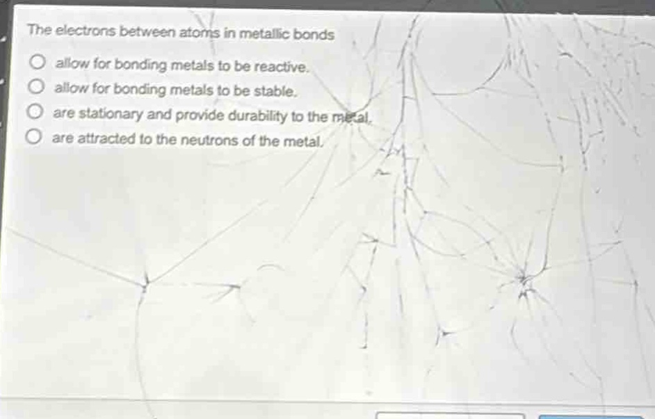 the electrons between atoms in metallic bonds\nallow for bonding metals to be reactive.\nallow for bonding metals to be stable.\nare stationary and provide durability to the metal.\nare attracted to the neutrons of the metal.