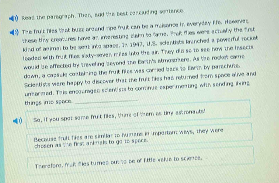 read the paragraph. then, add the best concluding sentence.\nthe fruit flies that buzz around ripe fruit can be a nuisance in everyday life. however, these tiny creatures have an interesting claim to fame. fruit flies were actually the first kind of animal to be sent into space. in 1947, u.s. scientists launched a powerful rocket loaded with fruit flies sixty - seven miles into the air. they did so to see how the insects would be affected by traveling beyond the earths atmosphere. as the rocket came down, a capsule containing the fruit flies was carried back to earth by parachute. scientists were happy to discover that the fruit flies had returned from space alive and unharmed. this encouraged scientists to continue experimenting with sending living things into space.\nso, if you spot some fruit flies, think of them as tiny astronauts!\nbecause fruit flies are similar to humans in important ways, they were chosen as the first animals to go to space.\ntherefore, fruit flies turned out to be of little value to science.