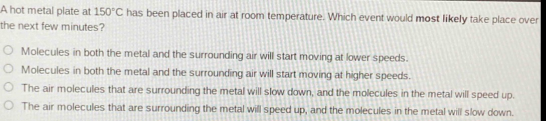a hot metal plate at 150°c has been placed in air at room temperature. which event would most likely take place over the next few minutes?\no molecules in both the metal and the surrounding air will start moving at lower speeds.\no molecules in both the metal and the surrounding air will start moving at higher speeds.\no the air molecules that are surrounding the metal will slow down, and the molecules in the metal will speed up.\no the air molecules that are surrounding the metal will speed up, and the molecules in the metal will slow down.
