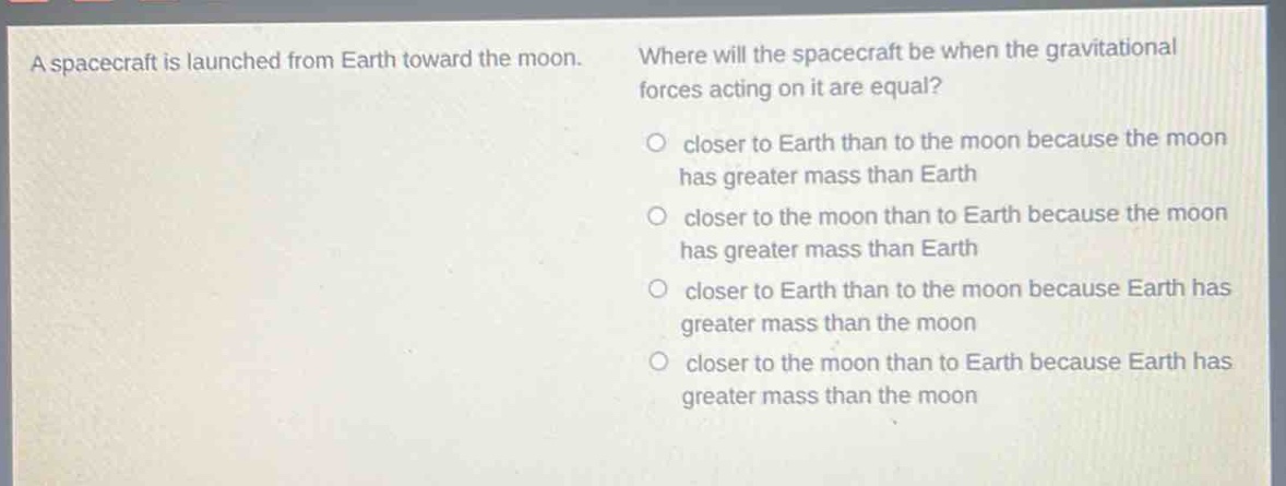 a spacecraft is launched from earth toward the moon. where will the spacecraft be when the gravitational forces acting on it are equal?\no closer to earth than to the moon because the moon has greater mass than earth\no closer to the moon than to earth because the moon has greater mass than earth\no closer to earth than to the moon because earth has greater mass than the moon\no closer to the moon than to earth because earth has greater mass than the moon
