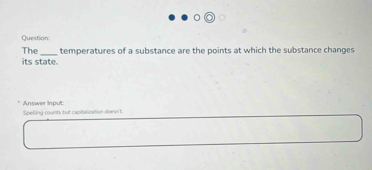 question: the ____ temperatures of a substance are the points at which the substance changes its state. answer input: spelling counts but capitalization doesnt.
