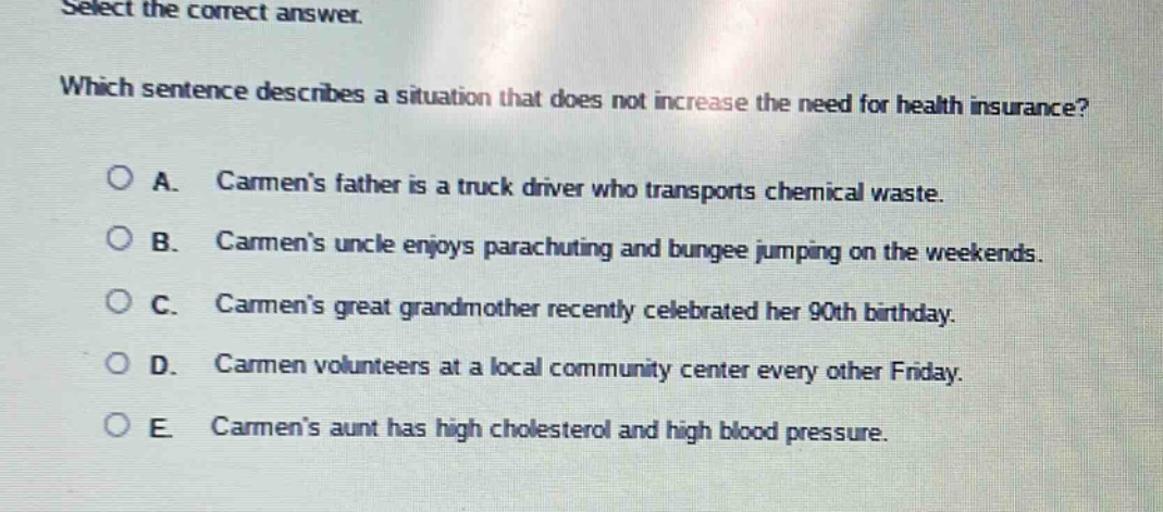 select the correct answer.\nwhich sentence describes a situation that does not increase the need for health insurance?\na. carmens father is a truck driver who transports chemical waste.\nb. carmens uncle enjoys parachuting and bungee jumping on the weekends.\nc. carmens great grandmother recently celebrated her 90th birthday.\nd. carmen volunteers at a local community center every other friday.\ne. carmens aunt has high cholesterol and high blood pressure.
