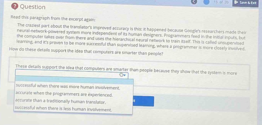 question\nread this paragraph from the excerpt again:\nthe craziest part about the translators improved accuracy is this: it happened because googles researchers made their neural - network - powered system more independent of its human designers. programmers feed in the initial inputs, but the computer takes over from there and uses the hierarchical neural network to train itself. this is called unsupervised learning, and its proven to be more successful than supervised learning, where a programmer is more closely involved.\nhow do these details support the idea that computers are smarter than people?\nthese details support the idea that computers are smarter than people because they show that the system is more\nsuccessful when there was more human involvement.\naccurate when the programmers are experienced.\naccurate than a traditionally human translator.\nsuccessful when there is less human involvement.