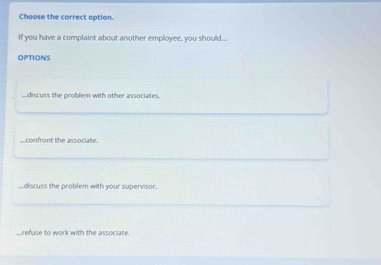 choose the correct option. if you have a complaint about another employee, you should... options ...discuss the problem with other associates. ...confront the associate. ...discuss the problem with your supervisor. ...refuse to work with the associate.