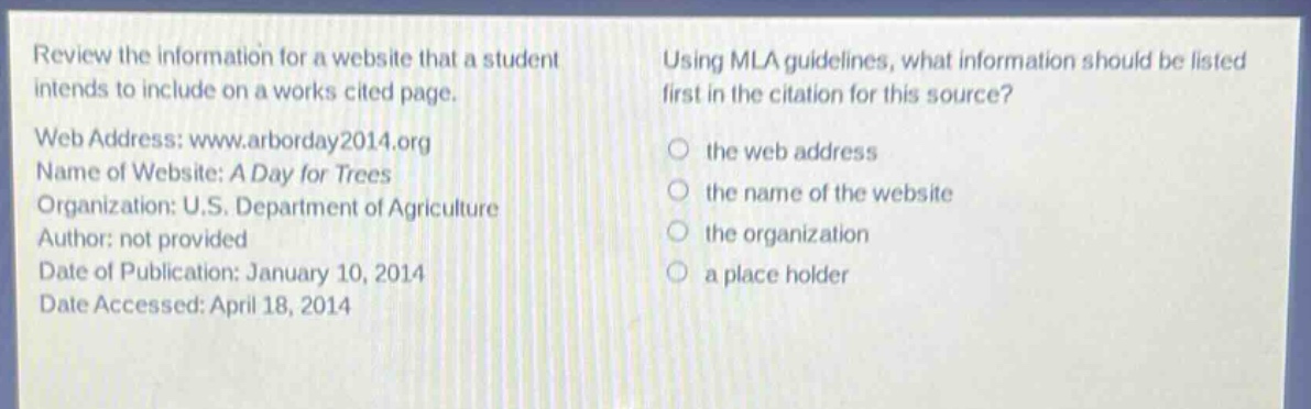 review the information for a website that a student intends to include on a works cited page.\nweb address: www.arborday2014.org\nname of website: a day for trees\norganization: u.s. department of agriculture\nauthor: not provided\ndate of publication: january 10, 2014\ndate accessed: april 18, 2014\nusing mla guidelines, what information should be listed first in the citation for this source?\n the web address\n the name of the website\n the organization\n a place holder