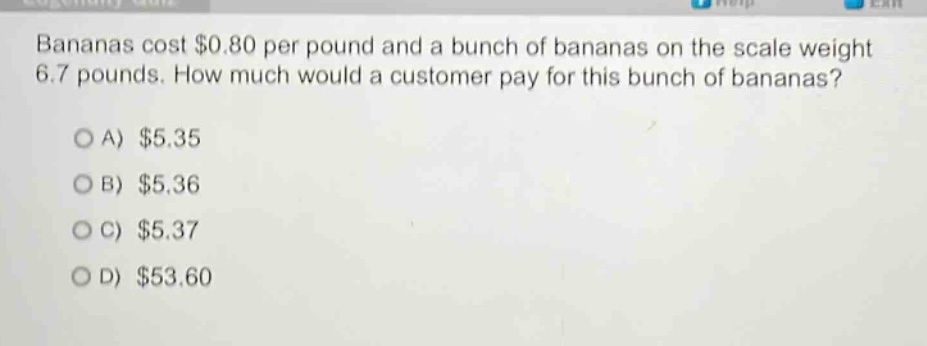 bananas cost $0.80 per pound and a bunch of bananas on the scale weight 6.7 pounds. how much would a customer pay for this bunch of bananas?\n\na) $5.35\n\nb) $5.36\n\nc) $5.37\n\nd) $53.60
