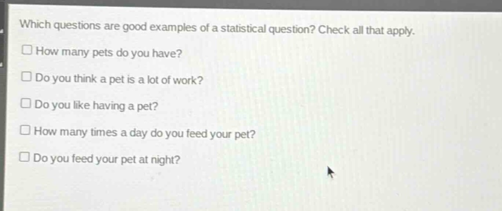 which questions are good examples of a statistical question? check all that apply.\n□ how many pets do you have?\n□ do you think a pet is a lot of work?\n□ do you like having a pet?\n□ how many times a day do you feed your pet?\n□ do you feed your pet at night?
