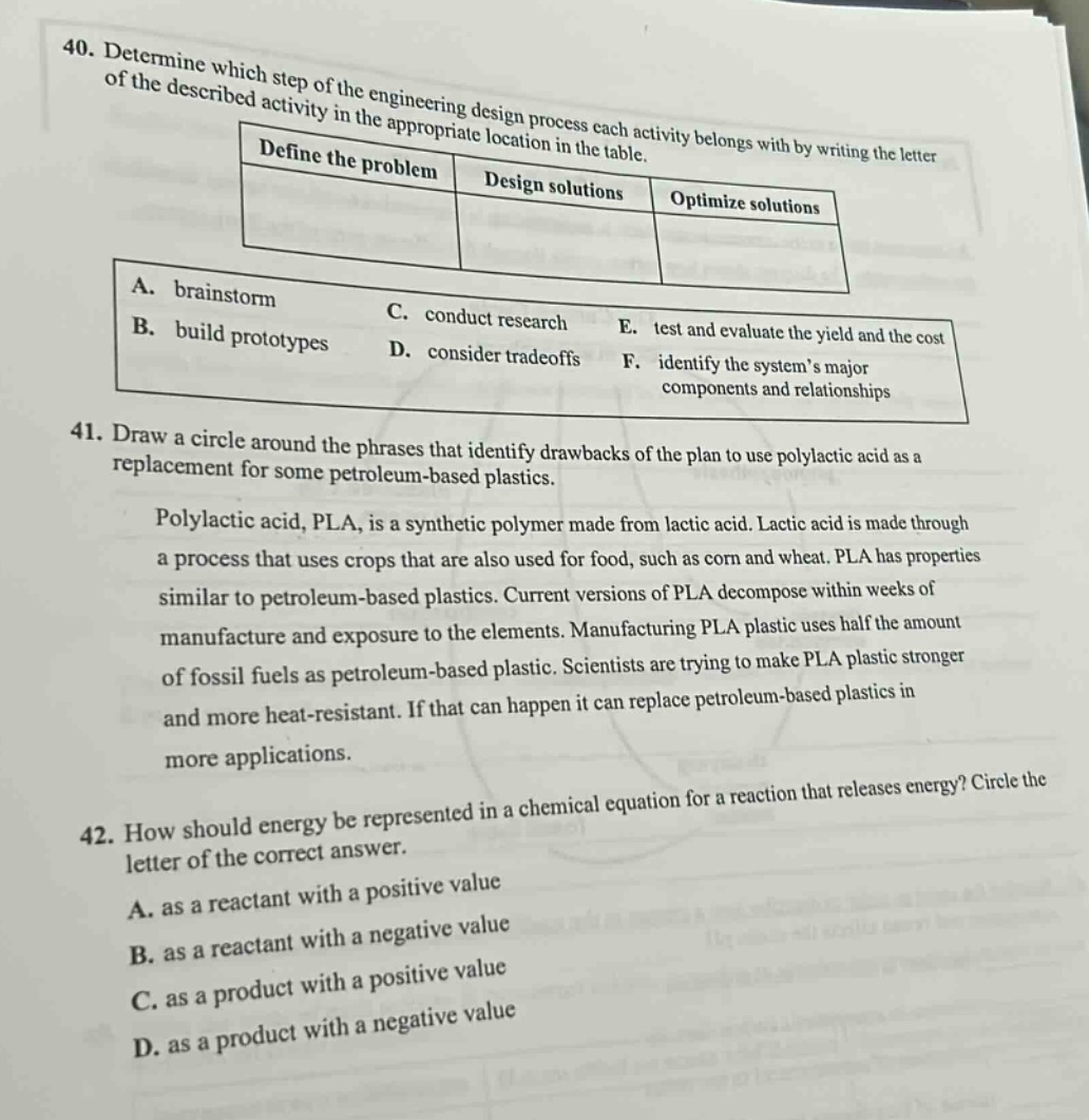 40. determine which step of the engineering design process each activity belongs with by writing the letter of the described activity in the appropriate location in the table.\n| define the problem | design solutions | optimize solutions |\n| ---- | ---- | ---- |\n| a. brainstorm<br>b. build prototypes | c. conduct research<br>d. consider tradeoffs | e. test and evaluate the yield and the cost<br>f. identify the systems major components and relationships |\n41. draw a circle around the phrases that identify drawbacks of the plan to use polylactic acid as a replacement for some petroleum - based plastics.\npolylactic acid, pla, is a synthetic polymer made from lactic acid. lactic acid is made through a process that uses crops that are also used for food, such as corn and wheat. pla has properties similar to petroleum - based plastics. current versions of pla decompose within weeks of manufacture and exposure to the elements. manufacturing pla plastic uses half the amount of fossil fuels as petroleum - based plastic. scientists are trying to make pla plastic stronger and more heat - resistant. if that can happen it can replace petroleum - based plastics in more applications.\n42. how should energy be represented in a chemical equation for a reaction that releases energy? circle the letter of the correct answer.\na. as a reactant with a positive value\nb. as a reactant with a negative value\nc. as a product with a positive value\nd. as a product with a negative value