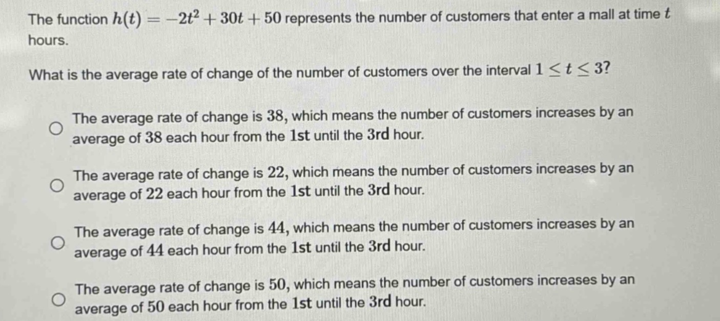 the function $h(t)=-2t^{2}+30t + 50$ represents the number of customers that enter a mall at time $t$ hours. what is the average rate of change of the number of customers over the interval $1leq tleq3$? the average rate of change is 38, which means the number of customers increases by an average of 38 each hour from the 1st until the 3rd hour. the average rate of change is 22, which means the number of customers increases by an average of 22 each hour from the 1st until the 3rd hour. the average rate of change is 44, which means the number of customers increases by an average of 44 each hour from the 1st until the 3rd hour. the average rate of change is 50, which means the number of customers increases by an average of 50 each hour from the 1st until the 3rd hour.