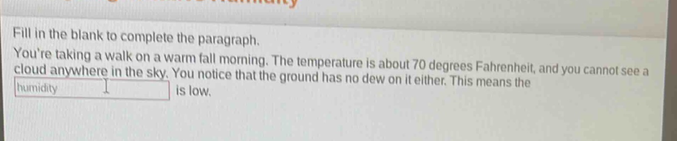 fill in the blank to complete the paragraph. youre taking a walk on a warm fall morning. the temperature is about 70 degrees fahrenheit, and you cannot see a cloud anywhere in the sky. you notice that the ground has no dew on it either. this means the humidity is low.