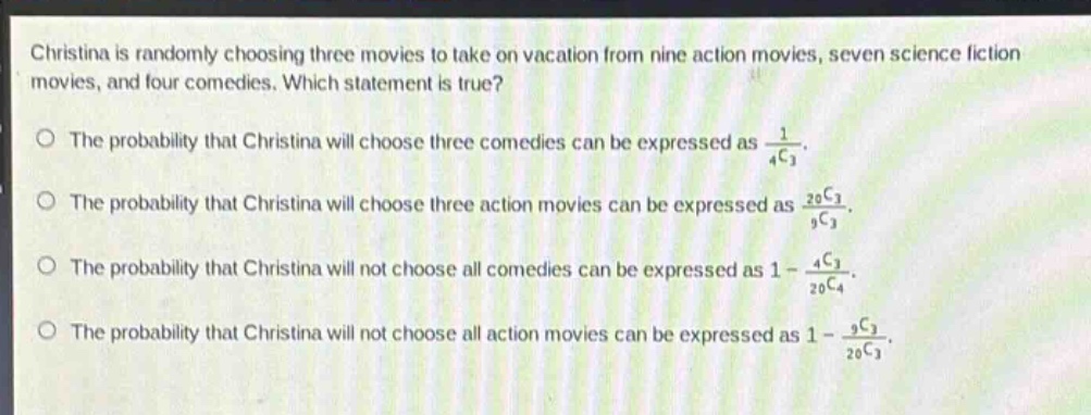 christina is randomly choosing three movies to take on vacation from nine action movies, seven science fiction movies, and four comedies. which statement is true?\no the probability that christina will choose three comedies can be expressed as $\frac{1}{_{4}c_{3}}$.\no the probability that christina will choose three action movies can be expressed as $\frac{_{20}c_{3}}{_{9}c_{3}}$.\no the probability that christina will not choose all comedies can be expressed as $1 - \frac{_{4}c_{3}}{_{20}c_{4}}$.\no the probability that christina will not choose all action movies can be expressed as $1 - \frac{_{9}c_{3}}{_{20}c_{3}}$.