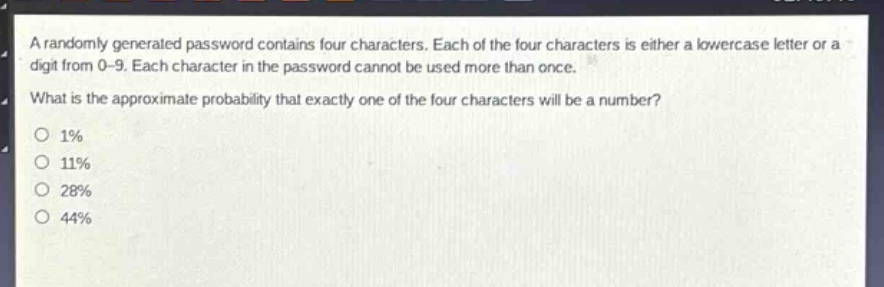 a randomly generated password contains four characters. each of the four characters is either a lowercase letter or a digit from 0 - 9. each character in the password cannot be used more than once. what is the approximate probability that exactly one of the four characters will be a number?\no 1%\no 11%\no 28%\no 44%
